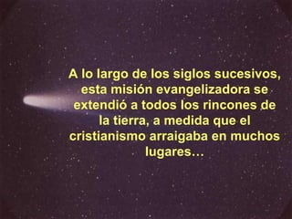 A lo largo de los siglos sucesivos, esta misión evangelizadora se extendió a todos los rincones de la tierra, a medida que el cristianismo arraigaba en muchos lugares… 