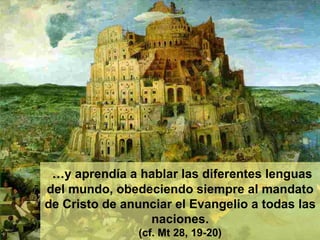 … y aprendía a hablar las diferentes lenguas del mundo, obedeciendo siempre al mandato de Cristo de anunciar el Evangelio a todas las naciones. (cf. Mt 28, 19-20) 