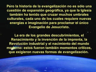 Pero la historia de la evangelización no es sólo una cuestión de expansión geográfica, ya que la Iglesia también ha tenido que cruzar muchos umbrales culturales, cada uno de los cuales requiere nuevas energías e imaginación para proclamar el único Evangelio de Jesucristo. La era de los grandes descubrimientos, el Renacimiento y la invención de la imprenta, la Revolución industrial y el nacimiento del mundo moderno: estos fueron también momentos críticos, que exigieron nuevas formas de evangelización.  