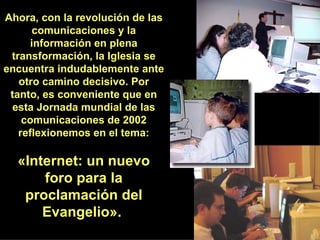 Ahora, con la revolución de las comunicaciones y la información en plena transformación, la Iglesia se encuentra indudablemente ante otro camino decisivo. Por tanto, es conveniente que en esta Jornada mundial de las comunicaciones de 2002 reflexionemos en el tema: «Internet: un nuevo foro para la proclamación del Evangelio».  