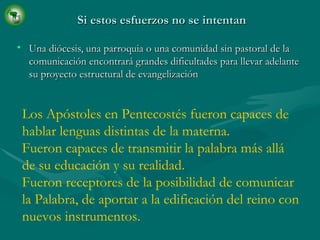 Si estos esfuerzos no se intentan   Una diócesis, una parroquia o una comunidad sin pastoral de la comunicación encontrará grandes dificultades para llevar adelante su proyecto estructural de evangelización Los Apóstoles en Pentecostés fueron capaces de hablar lenguas distintas de la materna. Fueron capaces de transmitir la palabra más allá de su educación y su realidad. Fueron receptores de la posibilidad de comunicar la Palabra, de aportar a la edificación del reino con nuevos instrumentos. 