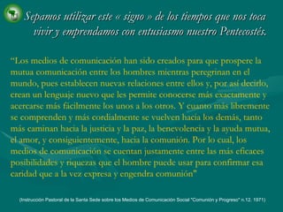 Sepamos utilizar este  «  signo  »  de los tiempos que nos toca vivir y emprendamos con entusiasmo nuestro Pentecostés. “ Los medios de comunicación han sido creados para que prospere la mutua comunicación entre los hombres mientras peregrinan en el mundo, pues establecen nuevas relaciones entre ellos y, por así decirlo, crean un lenguaje nuevo que les permite conocerse más exactamente y acercarse más fácilmente los unos a los otros. Y cuanto más libremente se comprenden y más cordialmente se vuelven hacia los demás, tanto más caminan hacia la justicia y la paz, la benevolencia y la ayuda mutua, el amor, y consiguientemente, hacia la comunión. Por lo cual, los medios de comunicación se cuentan justamente entre las más eficaces posibilidades y riquezas que el hombre puede usar para confirmar esa caridad que a la vez expresa y engendra comunión" (Instrucción Pastoral de la Santa Sede sobre los Medios de Comunicación Social "Comunión y Progreso" n.12. 1971)   