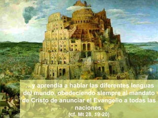 … y aprendía a hablar las diferentes lenguas del mundo, obedeciendo siempre al mandato de Cristo de anunciar el Evangelio a todas las naciones. (cf. Mt 28, 19-20) 