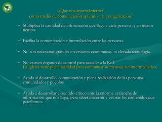 ¿Que nos aporta Internet como medio de comunicación aplicado a la evangelización? Multiplica la cantidad de información que llega a cada persona, y en menor tiempo. Facilita la comunicación e interrelación entre las personas. No son necesarias grandes inversiones económicas, ni elevada tecnología. No existen órganos de control para acceder a la Red. La Iglesia tiene plena facilidad para comunicar su mensaje sin intermediarios . Ayuda al desarrollo, comunicación y plena realización de las personas, comunidades y pueblos. Ayuda a desarrollar el sentido crítico ante la enorme avalancha de información que nos llega, para saber discernir y valorar los contenidos que percibimos. 