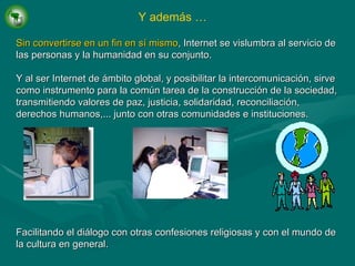 Sin convertirse en un fin en sí mismo , Internet se vislumbra al servicio de las personas y la humanidad en su conjunto. Y al ser Internet de ámbito global, y posibilitar la intercomunicación, sirve como instrumento para la común tarea de la construcción de la sociedad, transmitiendo valores de paz, justicia, solidaridad, reconciliación, derechos humanos,... junto con otras comunidades e instituciones. Facilitando el diálogo con otras confesiones religiosas y con el mundo de la cultura en general. Y además … 