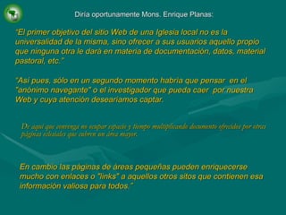 De aquí que convenga no ocupar espacio y tiempo multiplicando documento ofrecidos por otras páginas eclesiales que cubren un área mayor.   Diría oportunamente Mons. Enrique Planas: “ El primer objetivo del sitio Web de una Iglesia local no es la universalidad de la misma, sino ofrecer a sus usuarios aquello propio que ninguna otra le dará en materia de documentación, datos, material pastoral, etc.” “ Así pues, sólo en un segundo momento habría que pensar  en el "anónimo navegante" o el investigador que pueda caer  por nuestra Web y cuya atención desearíamos captar. En cambio las páginas de áreas pequeñas pueden enriquecerse mucho con enlaces o "links" a aquellos otros sitos que contienen esa información valiosa para todos.” 