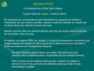 SEGUNDA PARTE La gran tarea de  «  llegar   »  hasta el último El contenido de un Sitio Web católico Es necesario ser conscientes de qué demandan los usuarios de Internet, y mostrárselo de una manera sencilla y efectiva, teniendo siempre en cuenta que no todos tienen los mismos recursos técnicos. Nuestro servicio debe ser igual de efectivo para los que tienen menos que para los que tienen más recursos. Al realizar una página WEB con códigos y formas de presentación novísimas (que exigen emplear tecnología de última generación) eliminamos de un plumazo a todos los usuarios con navegadores antiguos. Por esto nuestras páginas tienen que estar enfocadas para que usuarios más modestos puedan visualizarlas de una manera correcta. Esto no hace que las páginas sean peores, aunque nos obligan a pensar un poco más a la hora de realizarlas para que sean lo más presentables posibles. 