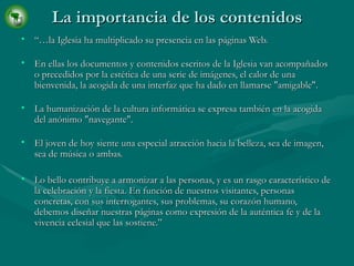 La importancia de los contenidos “… la Iglesia ha multiplicado su presencia en las páginas Web. En ellas los documentos y contenidos escritos de la Iglesia van acompañados o precedidos por la estética de una serie de imágenes, el calor de una bienvenida, la acogida de una interfaz que ha dado en llamarse "amigable". La humanización de la cultura informática se expresa también en la acogida del anónimo "navegante". El joven de hoy siente una especial atracción hacia la belleza, sea de imagen, sea de música o ambas. Lo bello contribuye a armonizar a las personas, y es un rasgo característico de la celebración y la fiesta. En función de nuestros visitantes, personas concretas, con sus interrogantes, sus problemas, su corazón humano, debemos diseñar nuestras páginas como expresión de la auténtica fe y de la vivencia eclesial que las sostiene.” 