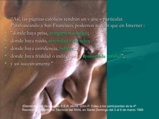 “ Así, las páginas católicas tendrán un « aire » particular. Parafraseando a San Francisco, podemos sugerir que en Internet : "donde haya prisa,  pongamos sosiego ; donde haya ruido,  serenidad y escucha ; donde haya estridencia,  belleza ; donde haya frialdad o indiferencia,  apasionada caridad ",  y así sucesivamente.” (Elementos del discurso de S.E.R. Mons. John P. Foley a los participantes de la 4ª Reunión Continental de Técnicos del RIIAL en Santo Domingo del 3 al 6 de marzo 1988 