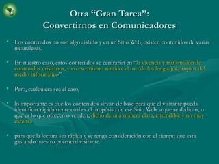 Otra “Gran Tarea”: Convertirnos en Comunicadores Los contenidos no son algo aislado y en un Sitio Web, existen contenidos de varias naturalezas. En nuestro caso, estos contenidos se centrarán en “ la vivencia y transmisión de contenidos cristianos, y en ese mismo sentido, el uso de los lenguajes propios del medio informático ” Pero, cualquiera sea el caso, lo importante es que los contenidos sirvan de base para que el visitante pueda identificar rápidamente cual es el propósito de ese Sitio Web, a que se dedican, o que es lo que ofrecen o venden;  dicho de una manera clara, entendible y no muy extensa para que la lectura sea rápida y se tenga consideración con el tiempo que esta gastando nuestro potencial visitante. 