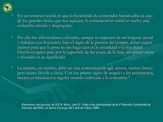 En un contexto social en que la barahúnda de contenidos banalizados es uno de los grandes males que nos aquejan, la comunicación social se vuelve una avalancha amorfa y disgregante. Por ello los informadores eclesiales, aunque se expresen en un lenguaje actual y trabajen con frecuencia bajo el signo de la presión del tiempo, deben seguir atentos para que la prisa no los haga caer en la trivialidad o la frivolidad. Frívolo es quien pasa por la superficie de las cosas, de la vida, sin querer mirar y ahondar en su significado. La nuestra, en cambio, debe ser una comunicación ágil, amena, incluso breve, pero nunca frívola o fatua. Con ese primer signo de respeto a los perceptores, nuestra comunicación seguirá estando ordenada a la comunión.” (Elementos del discurso de S.E.R. Mons. John P. Foley a los participantes de la 4ª Reunión Continental de Técnicos del RIIAL en Santo Domingo del 3 al 6 de marzo 1988) 