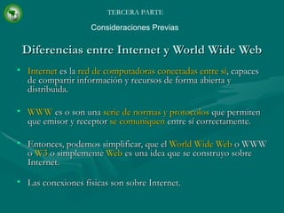 Diferencias entre Internet y World Wide Web Internet  es la  red de computadoras conectadas entre sí , capaces de compartir información y recursos de forma abierta y distribuida. WWW  es o son una  serie de normas y protocolos  que permiten que emisor y receptor  se comuniquen  entre sí correctamente. Entonces, podemos simplificar, que el  World Wide Web  o WWW o  W3  o simplemente  Web  es una idea que se construyo sobre Internet. Las conexiones físicas son sobre Internet. TERCERA PARTE Consideraciones Previas 