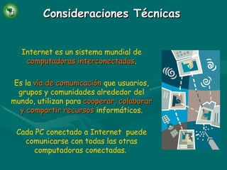 Consideraciones Técnicas Internet es un sistema mundial de   computadoras interconectadas . Es la   vía de comunicación   que usuarios, grupos y comunidades alrededor del mundo, utilizan para   cooperar, colaborar y compartir   recursos   informáticos. Cada PC conectado a Internet  puede comunicarse con todas las otras computadoras conectadas.   