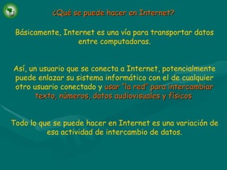 Básicamente, Internet es una vía para transportar datos entre computadoras. Así, un usuario que se conecta a Internet, potencialmente puede enlazar su sistema informático con el de cualquier otro usuario conectado y   usar “la red” para intercambiar texto, números, datos audiovisuales y físicos . Todo lo que se puede hacer en Internet es una variación de esa actividad de intercambio de datos. ¿Qué se puede hacer en Internet? 