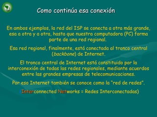 Como continúa  esa  conexión En ambos ejemplos, la red del ISP se conecta a otra más grande, esa a otra y a otra, hasta que nuestra computadora (PC) forma parte de una red regional.  Esa red regional, finalmente, está conectada al tronco central ( backbone ) de Internet. El tronco central de Internet está constituido por la interconexión de todas las redes regionales, mediante acuerdos entre las grandes empresas de telecomunicaciones. Por eso Internet también se conoce como la “red de redes”. ( Inter connected   Net works = Redes Interconectadas) 