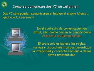 Como se comunican dos PC en Internet Dos PC sólo pueden comunicarse si hablan el mismo idioma … igual que las personas. En el contexto de comunicación de datos, ese idioma común se conoce como   Protocolo de Comunicación . El protocolo establece las reglas, normas y procedimientos que garantizan la integridad y correcta secuencia de los datos transmitidos. 