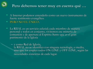 Pero debemos tener muy en cuenta qué … A Internet podemos entenderlo como un nuevo instrumento de fuerte testimonio evangélico. PERO NO EL ÚNICO . La RIIAL es un servicio eclesial; cada miembro de manera personal y todos en conjunto, viviremos ese misterio de comunión y de apertura al Espíritu Santo que es el gran patrimonio de la Iglesia   y como Red de Iglesia, la RIIAL no se identifica con ninguna tecnología, o medio, sino que los emplea todos ON-LINE y OFF-LINE, según las necesidades concretas de cada lugar.   