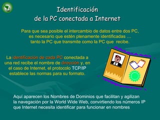 Identificación de la PC conectada a Internet Para que sea posible el intercambio de datos entre dos PC, es necesario que estén plenamente identificadas … tanto la PC que transmite como la PC que  recibe. La   identificación de cada PC   conectada a una red recibe el nombre de   dirección   y, en el caso de Internet, el protocolo  TCP/IP  establece las normas para su formato. Aquí aparecen los Nombres de Dominios que facilitan y agilizan la navegación por la World Wide Web, convirtiendo los números IP que Internet necesita identificar para funcionar en nombres 