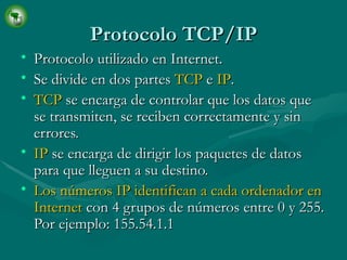Protocolo TCP/IP Protocolo utilizado en Internet. Se divide en dos partes  TCP  e  IP . TCP  se encarga de controlar que los datos que se transmiten, se reciben correctamente y sin errores. IP  se encarga de dirigir los paquetes de datos para que lleguen a su destino. Los números IP identifican a cada ordenador en Internet  con 4 grupos de números entre 0 y 255. Por ejemplo: 155.54.1.1 