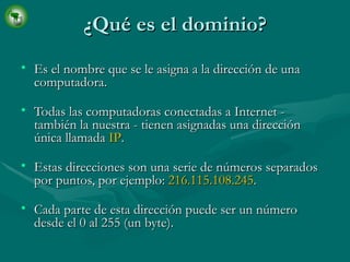 ¿Qué es el dominio? Es el nombre que se le asigna a la dirección de una computadora. Todas las computadoras conectadas a Internet - también la nuestra - tienen asignadas una dirección única llamada  IP .  Estas direcciones son una serie de números separados por puntos, por ejemplo:  216.115.108.245 . Cada parte de esta dirección puede ser un número desde el 0 al 255 (un byte). 
