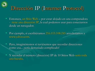 Dirección  IP  ( I nternet  P rotocol) Entonces,  un Sitio Web  – por estar alojado en una computadora -  tiene una dirección IP , la cual podemos usar para conectarnos desde un navegador. Por ejemplo, si escribiéramos  216.115.108.245  accederíamos a  www.yahoo.com .   Pero, imaginémonos si tuviésemos que recordar direcciones como esa... ¡sería demasiado complicado!   Y recordar el número (dirección) IP de 10 Sitios Web  sería toda una hazaña . 