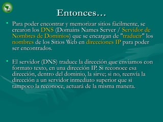 Entonces… Para poder encontrar y memorizar sitios fácilmente, se crearon los  DNS  (Domains Names Server /  Servidor de Nombres de Dominios ) que se encargan de " traducir " los  nombres  de los Sitios Web en  direcciones IP  para poder ser encontrados. El servidor (DNS) traduce la dirección que enviamos con formato texto, en una dirección IP. Si reconoce esa dirección, dentro del dominio, la sirve; si no, reenvía la dirección a un servidor inmediato superior que si tampoco la reconoce, actuará de la misma manera. 