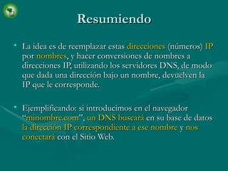 Resumiendo La idea es de reemplazar estas  direcciones  (números)  IP  por  nombres , y hacer conversiones de nombres a direcciones IP, utilizando los servidores DNS, de modo que dada una dirección bajo un nombre, devuelven la IP que le corresponde.  Ejemplificando: si introducimos en el navegador “ minombre.com ”,  un DNS buscará  en su base de datos  la dirección IP correspondiente a ese nombre  y  nos conectará  con el Sitio Web. 