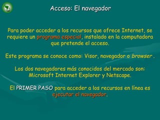 Acceso: El navegador Para poder acceder a los recursos que ofrece Internet, se requiere un   programa especial ,   instalado en la computadora que pretende el acceso. Este programa se conoce como: Visor, navegador o  browser  . Los dos navegadores más conocidos del mercado son: Microsoft Internet Explorer y Netscape. El   PRIMER PASO   para acceder a los recursos en línea es   ejecutar el navegador . 