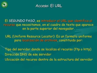 Acceso: El URL El  SEGUNDO PASO , es   introducir el URL que identifica al recurso   que necesitamos, en el cuadro de texto que aparece en la parte superior del navegador. URL (Uniform Resource Locator): Es un formato uniforme para   localización de archivos , constituido por: Tipo del servidor donde se localiza el recurso (ftp o http) Dirección DNS de ese servidor Ubicación del recurso dentro de la estructura del servidor 
