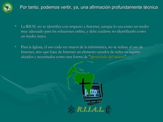 La RIIAL no se identifica con respecto a Internet, aunque lo usa como un medio muy adecuado para las soluciones online, y debe cuidarse no identificarlo como un medio único. Para la Iglesia, el uso cada vez mayor de la informática, no se reduce al uso de Internet, sino que hace de Internet un elemento creador de redes en lugares alejados y necesitados como una forma de " apostolado del acceso " Por tanto, podemos vertir, ya, una afirmación profundamente técnica 