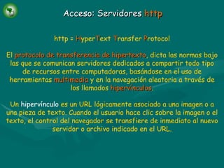 Acceso: Servidores  http http =   H yper T ext   T ransfer   P rotocol El   protocolo de transferencia de hipertexto , dicta las normas bajo las que se comunican servidores dedicados a compartir todo tipo de recursos entre computadoras, basándose en el uso de herramientas   multimedia   y en la navegación aleatoria a través de los llamados   hipervínculos . Un  hipervínculo  es un URL lógicamente asociado a una imagen o a una pieza de texto. Cuando el usuario hace clic sobre la imagen o el texto, el control del navegador se transfiere de inmediato al nuevo servidor o archivo indicado en el URL. 