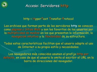 Acceso: Servidores  http http =   H yper T ext   T ransfer   P rotocol Los archivos que forman parte de los servidores  http  se conocen como   páginas o Sitios Web   y son los favoritos de los usuarios por la   multiplicidad de medios   en los que presentan la información, la   navegación intuitiva   y la   flexibilidad   de su estructura. Todas estas características facilitan que el usuario adapte el uso de Internet a su propio estilo y necesidades. Los navegadores más conocidos asumen el prefijo   http por defecto , en caso de que el usuario lo omita al escribir el URL en la barra de direcciones del navegador. 