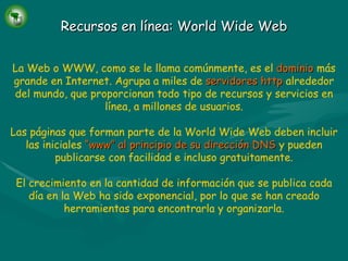 Recursos en línea: World Wide Web La Web o WWW, como se le llama comúnmente, es el   dominio   más grande en Internet. Agrupa a miles de   servidores http   alrededor del mundo, que proporcionan todo tipo de recursos y servicios en línea, a millones de usuarios. Las páginas que forman parte de la World Wide Web deben incluir las iniciales   “www” al principio de su dirección DNS   y pueden publicarse con facilidad e incluso gratuitamente. El crecimiento en la cantidad de información que se publica cada día en la Web ha sido exponencial, por lo que se han creado herramientas para encontrarla y organizarla. 