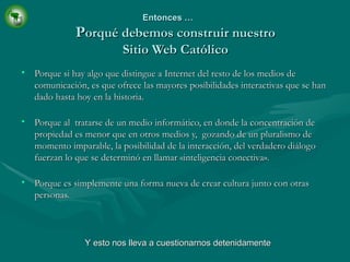 P orqué debemos construir nuestro Sitio Web Católico Porque si hay algo que distingue a Internet del resto de los medios de comunicación, es que ofrece las mayores posibilidades interactivas que se han dado hasta hoy en la historia. Porque al  tratarse de un medio informático, en donde la concentración de propiedad es menor que en otros medios y,  gozando de un pluralismo de momento imparable, la posibilidad de la interacción, del verdadero diálogo fuerzan lo que se determinó en llamar «inteligencia conectiva». Porque es simplemente una forma nueva de crear cultura junto con otras personas. Y esto nos lleva a cuestionarnos detenidamente Entonces … 