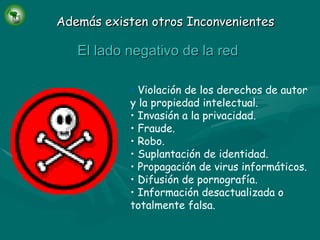 Además existen otros Inconvenientes Violación de los derechos de autor y la propiedad intelectual. Invasión a la privacidad. Fraude. Robo. Suplantación de identidad. Propagación de virus informáticos. Difusión de pornografía. Información desactualizada o totalmente falsa. El lado negativo de la red 