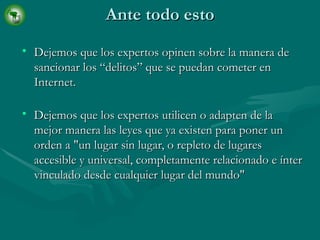 Ante todo esto Dejemos que los expertos opinen sobre la manera de sancionar los “delitos” que se puedan cometer en Internet. Dejemos que los expertos utilicen o adapten de la mejor manera las leyes que ya existen para poner un orden a "un lugar sin lugar, o repleto de lugares accesible y universal, completamente relacionado e ínter vinculado desde cualquier lugar del mundo"  
