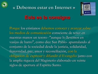 «  Debemos estar en Internet  » Porque  l os cristianos  debemos   conocer y avanzar sobre los medios de comunicación  consciente de tener en nuestras manos un tesoro -"aunque lo llevemos en vasijas de barro", como dice San Pablo- apuntalando al conjunto de la sociedad desde la justicia, solidaridad, fraternidad, paz, amor y reconciliación,  con la obligación de expresar y difundir el Evangelio  junto con la amplia riqueza del Magisterio elaborado en veinte siglos de apertura al Espíritu Santo. Esta es la consigna 