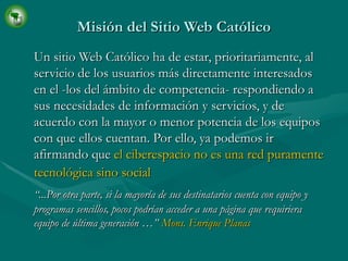 Misión del Sitio Web Católico Un sitio Web Católico ha de estar, prioritariamente, al servicio de los usuarios más directamente interesados en el -los del ámbito de competencia- respondiendo a sus necesidades de información y servicios, y de acuerdo con la mayor o menor potencia de los equipos con que ellos cuentan. Por ello, ya podemos ir afirmando que  el ciberespacio no es una red puramente tecnológica sino social   “ ...Por otra parte, si la mayoría de sus destinatarios cuenta con equipo y programas sencillos, pocos podrían acceder a una página que requiriera equipo de última generación …”  Mons. Enrique Planas 