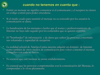 Emitir un mensaje no significa comunicar si el comunicante y el receptor no tienen un código común para poder entenderse. Si el medio usado para trasmitir el mensaje no es conocido por los usuarios la comunicación se altera. La banalización de los mensajes a hecho que el avance y perfeccionamiento de Internet no haya sido seguido por los contenidos que se quieren trasmitir. El "bombardeo" de información  y de datos que sufren las personas a mermado sus voluntades y capacidad de recepción. La realidad eclesial de América Latina necesita adquirir un dominio  de Internet como también de otros medios de comunicación para volver a intentar el mensaje evangélico con toda su fuerza. Es esencial que este mensaje se sienta verdaderamente. Es esencial que las personas comprometidas con la comunicación del Mensaje, lo comprendan y lo vivan plenamente. cuando no tenemos en cuenta que : 