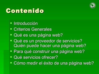 Contenido Introducción Criterios Generales Qué es una página web? Qué es un proveedor de servicios? Quién puede hacer una página web? Para qué construir una página web? Qué servicios ofrecer? Cómo medir el éxito de una página web? 