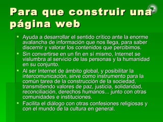 Para que construir una página web Ayuda a desarrollar el sentido crítico ante la enorme avalancha de información que nos llega, para saber discernir y valorar los contenidos que percibimos.  Sin convertirse en un fin en sí mismo, Internet se vislumbra al servicio de las personas y la humanidad en su conjunto. Al ser Internet de ámbito global, y posibilitar la intercomunicación, sirve como instrumento para la común tarea de la construcción de la sociedad, transmitiendo valores de paz, justicia, solidaridad, reconciliación, derechos humanos... junto con otras comunidades e instituciones. Facilita el diálogo con otras confesiones religiosas y con el mundo de la cultura en general. 