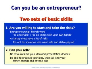 Can you be an entrepreneur? Two sets of basic skills 1. Are you willing to start and take the risks? Entrepreneurship, French word “to undertake” ; “to do things with your own hands” A startup must have a lot of risks. It’s not for someone who want safe and stable payroll 2. Can you sell? No resources but your idea and presentation devices Be able to organize your idea, then sell it to your family, friends and anyone else Created by Kevin Au of the CUHK Center for Entrepreneurship 