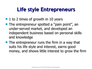 Life style Entrepreneurs 1 to 2 times of growth in 10 years The entrepreneur spotted a “pain point”, an under-served market, and developed an independent business based on personal skills and knowledge The entrepreneur runs the firm in a way that suits his life style and interest, earns good money, and shows little interest to grow the firm Created by Kevin Au of the CUHK Center for Entrepreneurship 