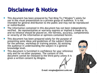 This document has been prepared by Tsoi Ming To (“Mingles”) solely for use in the visual presentation to a private group of audience. It is not intended for general distribution to the public and may not be reproduced or redistributed. The information contained in this document has not been independently verified.  No representation or warranty express or implied is made as to, and no reliance should be placed on, the fairness, accuracy, completeness or veracity of the information or opinions contained herein. Disclaimer & Notice E-mail: mingles@alumni.cuhk.net This document has been prepared solely for the purpose of presenting some ideas and guidelines of the subject theme for the seminar, workshop or training session, by assisting the audience in understanding the subject in a general knowledge level.  This document is furnished in confidence for your reference only and for no other purposes. The content of this document cannot be released to the third party unless it is given a written consent by Mingles. 