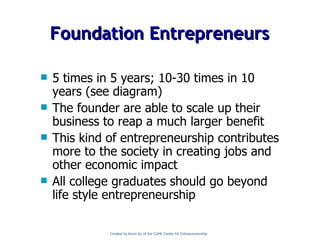 5 times in 5 years; 10-30 times in 10 years (see diagram) The founder are able to scale up their business to reap a much larger benefit This kind of entrepreneurship contributes more to the society in creating jobs and other economic impact All college graduates should go beyond life style entrepreneurship Foundation Entrepreneurs Created by Kevin Au of the CUHK Center for Entrepreneurship 