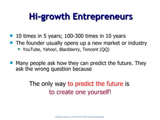 Hi-growth Entrepreneurs 10 times in 5 years; 100-300 times in 10 years The founder usually opens up a new market or industry YouTube, Yahoo!, Blackberry, Tencent (QQ) Many people ask how they can predict the future. They ask the wrong question because  The only way   to predict the future   is   to create one yourself! Created by Kevin Au of the CUHK Center for Entrepreneurship 