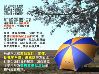 Eva 以往是從事會計的工作，而 Andrew 是在加拿大唸電腦工程的，兩人原本跟紀念品市場沒有關係的。 於是兩人就 產品設計 、 定價 、 目標客戶群 、 供應商 等方面進行更全面的資料搜集，因而建立了以雨傘為 機構宣傳紀念品 的獨特經營模式。 在一次偶然的機會，一位由日本回來的朋友，返香港順道帶來一些 很好質料的雨傘 ，令兩位年青人著迷。 經過一番資料搜集、市場分析後，發現 以雨傘為紀念品 的市場，暫時仍未有很多競爭，而且以較傳統的模式經營，缺乏設計心思，訂單額亦要求較大，售後服務欠缺。 