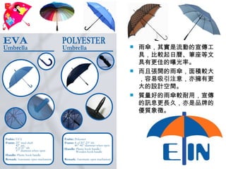 雨傘，其實是流動的宣傳工具，比較起日曆、筆座等文具有更佳的曝光率。 而且張開的雨傘，面積較大，容易吸引注意，亦擁有更大的設計空間。 質量好的雨傘較耐用，宣傳的訊息更長久，亦是品牌的優質象徵。 