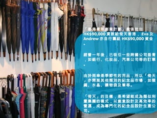 「香港青年創業計劃」最後批出 HK$90,000 貸款給倚天香港， Eva 及 Andrew 亦自行籌組 HK$90,000 資金。 經營一年後，已吸引一些跨國公司垂青，如銀行、化妝品、汽車公司等的訂單。 由於雨傘是季節性的用品，所以「倚天」亦開展其他類別的紀念品市場，如頸繩、水晶、購物袋及筆等。 「倚天」的目標，是希望能成為類似利豐集團的模式，以創意設計及高效率的營運，成為專門化的紀念品設計生產公司。 