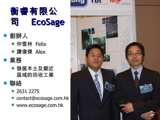 衡睿有限公司　 EcoSage 創辦人 仲雪林  Felix 譚偉傑  Alex 業務 發展本土及鄰近 區域的回收工業 聯絡 2631 2275 [email_address] www.ecosage.com.hk 